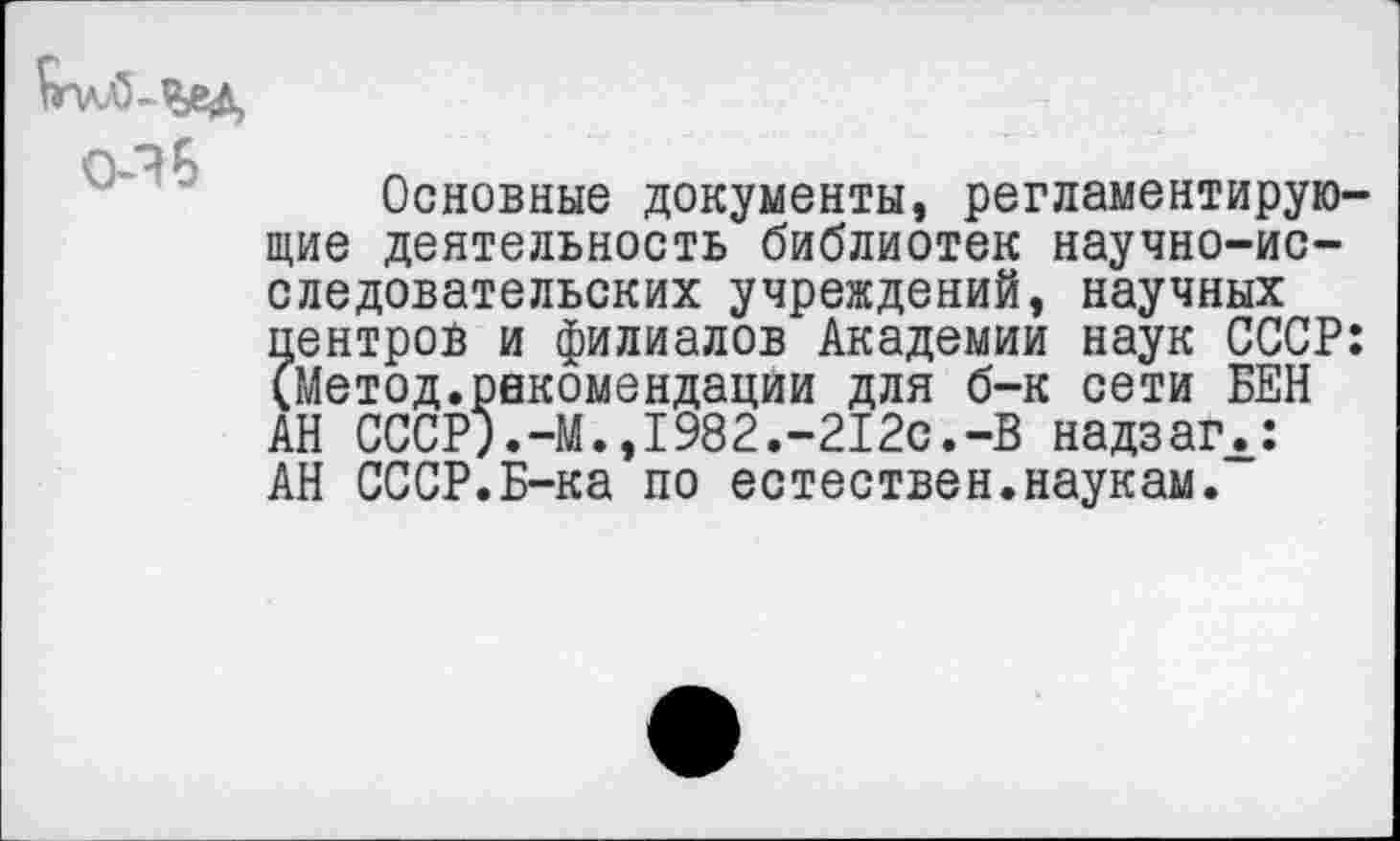 ﻿
О-ЭБ
Основные документы, регламентирующие деятельность библиотек научно-исследовательских учреждений, научных центров и филиалов Академии наук СССР: (Метод.рекомендации для б-к сети БЕН АН СССР).-М.,1982.-212с.-В надзагЛ: АН СССР.Б-ка по естествен.наукам.